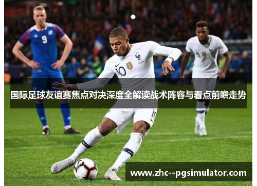 国际足球友谊赛焦点对决深度全解读战术阵容与看点前瞻走势 国际足球友谊赛焦点对决深度全解读战术阵容与看点前瞻走势