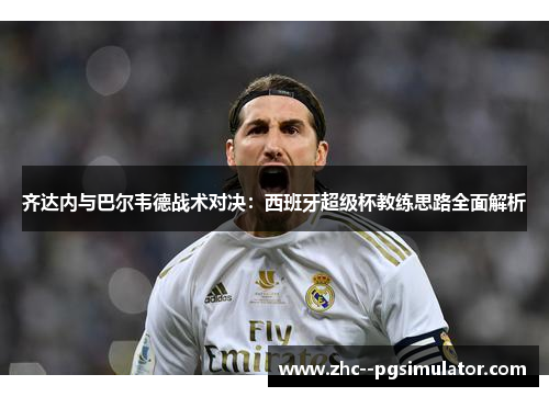 齐达内与巴尔韦德战术对决:西班牙超级杯教练思路全面解析 齐达内与巴尔韦德战术对决:西班牙超级杯教练思路全面解析
