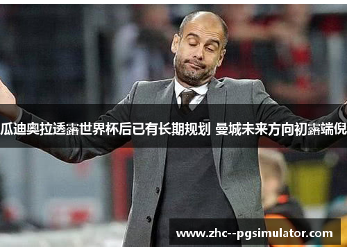 瓜迪奥拉透露世界杯后已有长期规划 曼城未来方向初露端倪