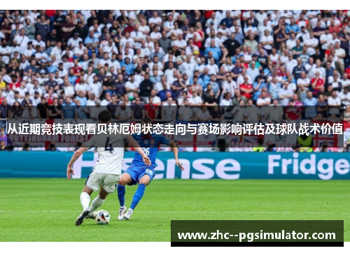 从近期竞技表现看贝林厄姆状态走向与赛场影响评估及球队战术价值 从近期竞技表现看贝林厄姆状态走向与赛场影响评估及球队战术价值