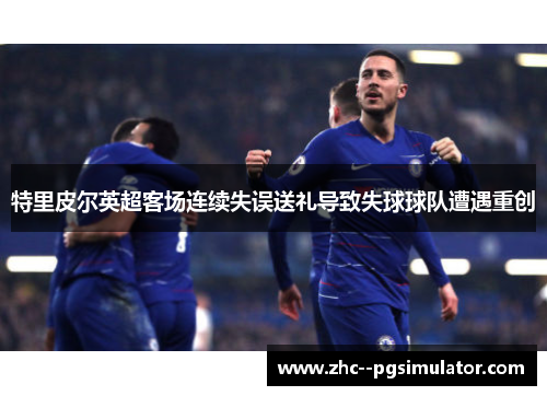 特里皮尔英超客场连续失误送礼导致失球球队遭遇重创