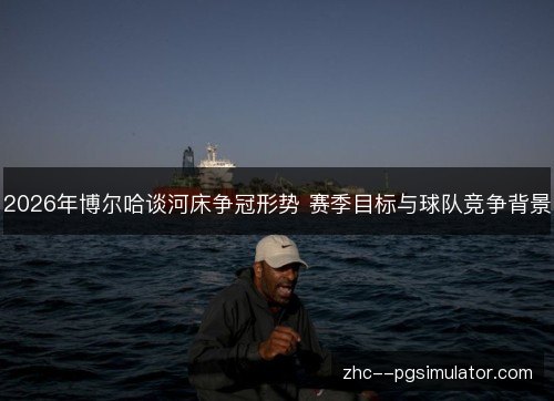 2026年博尔哈谈河床争冠形势 赛季目标与球队竞争背景 2026年博尔哈谈河床争冠形势 赛季目标与球队竞争背景